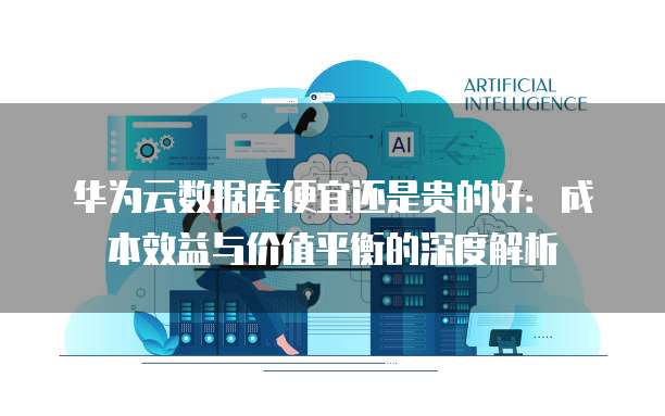 华为云数据库便宜还是贵的好:成本效益与价值平衡的深度解析