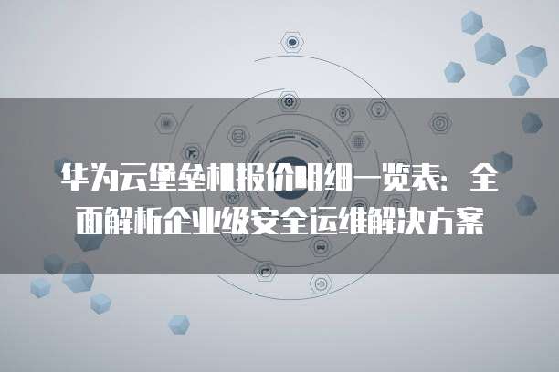 华为云堡垒机报价明细一览表:全面解析企业级安全运维解决方案