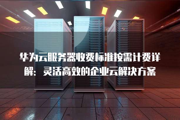 华为云服务器收费标准按需计费详解:灵活高效的企业云解决方案