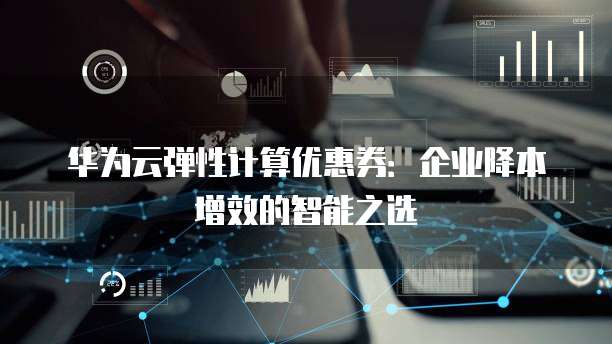 华为云弹性计算优惠券：企业降本增效的智能之选