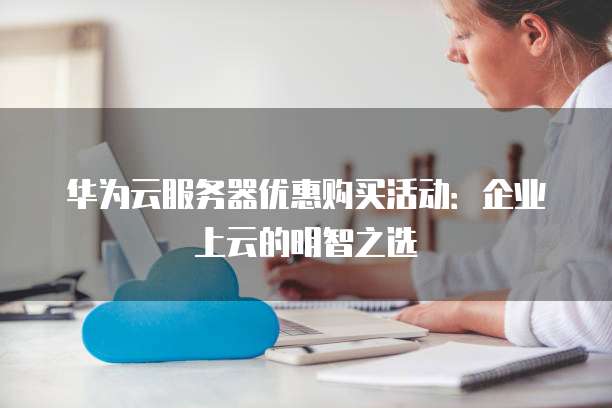 华为云服务器优惠购买活动:企业上云的明智之选