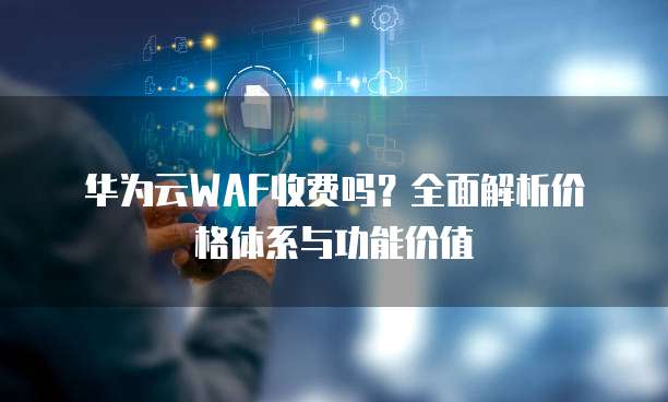 华为云WAF收费吗？全面解析价格体系与功能价值