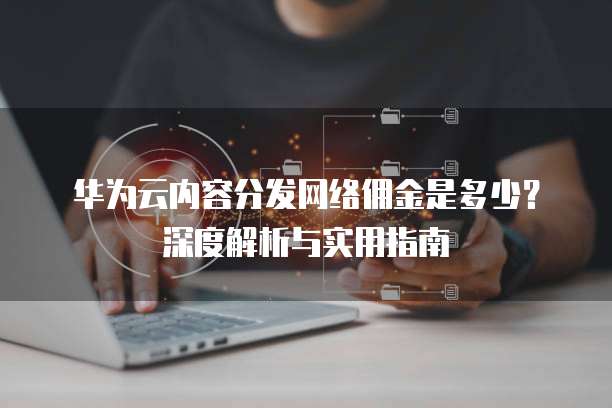 华为云内容分发网络佣金是多少?深度解析与实用指南