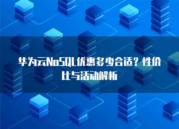 华为云NoSQL优惠多少合适?性价比与活动解析
