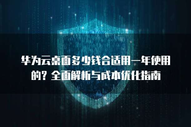 华为云桌面多少钱合适用一年使用的?全面解析与成本优化指南