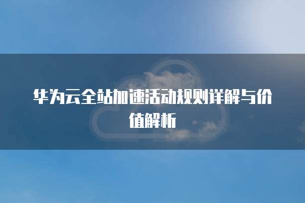 华为云全站加速活动规则详解与价值解析