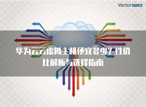 华为云云虚拟主机便宜多少?性价比解析与选择指南