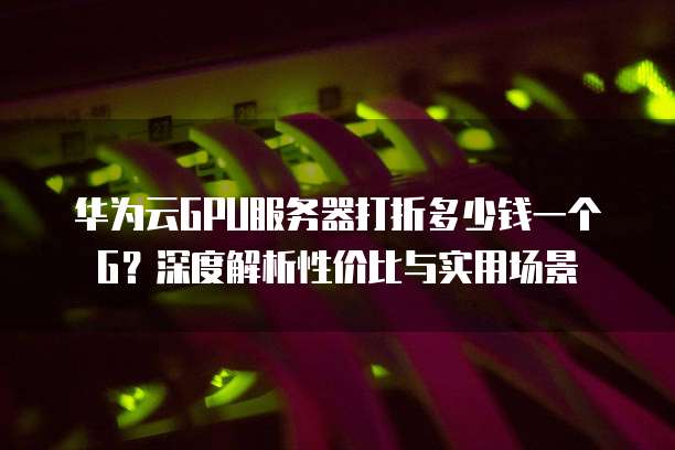 华为云GPU服务器打折多少钱一个G?深度解析性价比与实用场景