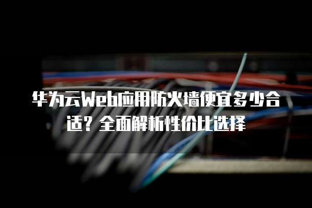 华为云Web应用防火墙便宜多少合适?全面解析性价比选择