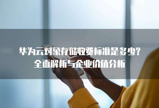 华为云对象存储收费标准是多少?全面解析与企业价值分析