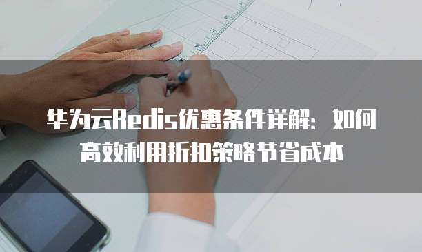 华为云Redis优惠条件详解:如何高效利用折扣策略节省成本