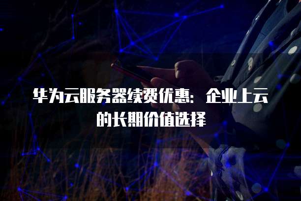 华为云服务器续费优惠:企业上云的长期价值选择