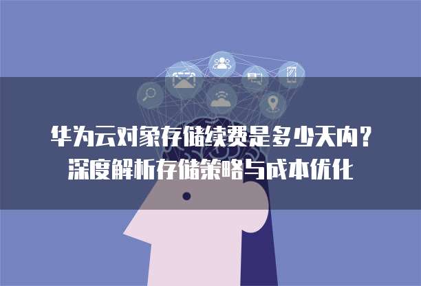 华为云对象存储续费是多少天内？深度解析存储策略与成本优化