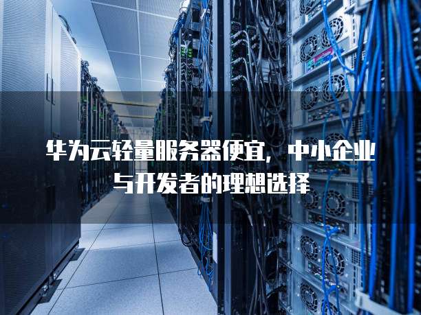 华为云轻量服务器便宜,中小企业与开发者的理想选择