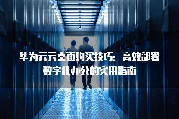 华为云云桌面购买技巧:高效部署数字化办公的实用指南
