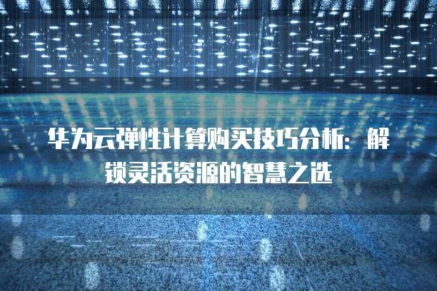 华为云弹性计算购买技巧分析:解锁灵活资源的智慧之选