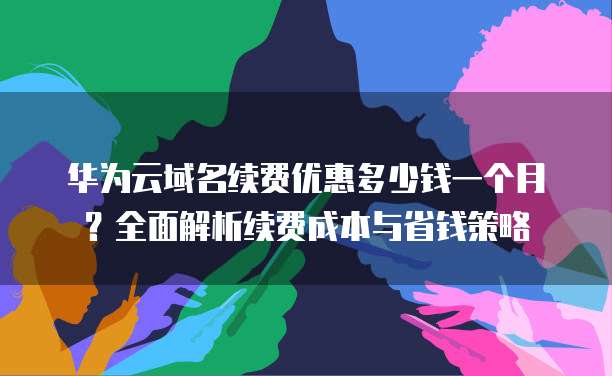 华为云域名续费优惠多少钱一个月?全面解析续费成本与省钱策略