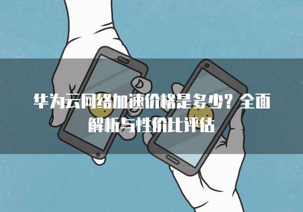 华为云网络加速价格是多少?全面解析与性价比评估