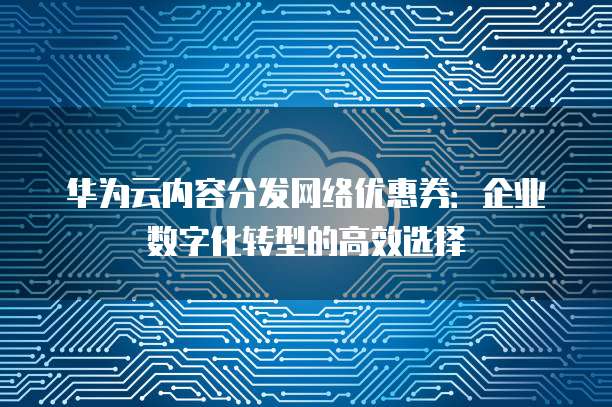 华为云内容分发网络优惠券:企业数字化转型的高效选择
