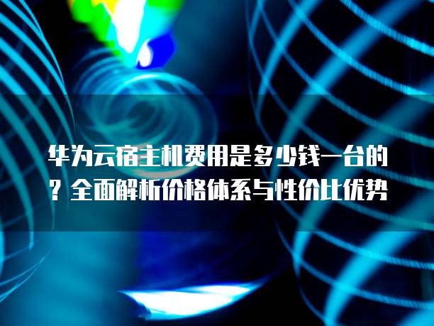 华为云宿主机费用是多少钱一台的?全面解析价格体系与性价比优势