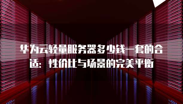 华为云轻量服务器多少钱一套的合适：性价比与场景的完美平衡
