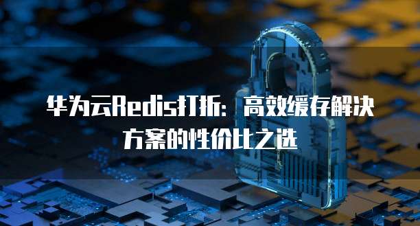 华为云Redis打折:高效缓存解决方案的性价比之选
