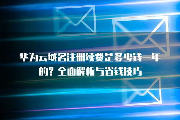 华为云域名注册续费是多少钱一年的?全面解析与省钱技巧