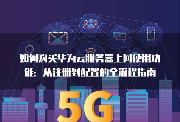 如何购买华为云服务器上网使用功能:从注册到配置的全流程指南