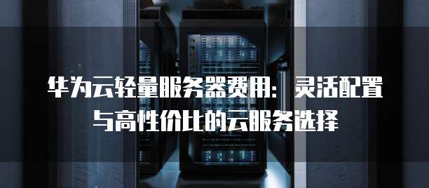 华为云轻量服务器费用:灵活配置与高性价比的云服务选择