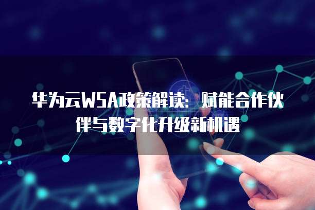 华为云WSA政策解读：赋能合作伙伴与数字化升级新机遇