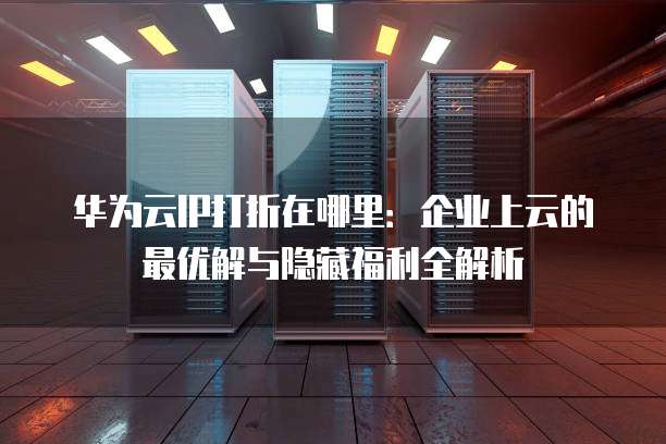 华为云IP打折在哪里:企业上云的最优解与隐藏福利全解析