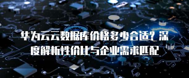 华为云云数据库价格多少合适？深度解析性价比与企业需求匹配