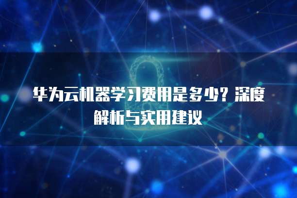 华为云机器学习费用是多少？深度解析与实用建议