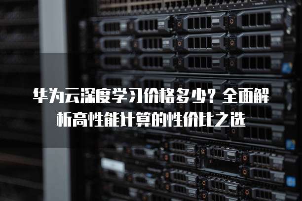 华为云深度学习价格多少？全面解析高性能计算的性价比之选