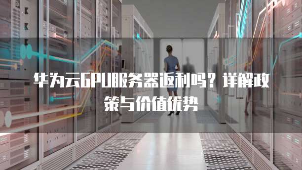 华为云GPU服务器返利吗?详解政策与价值优势