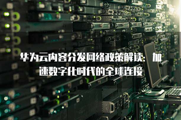 华为云内容分发网络政策解读:加速数字化时代的全球连接