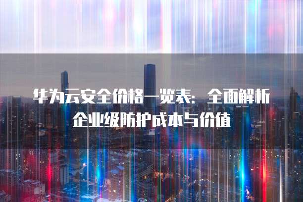 华为云安全价格一览表:全面解析企业级防护成本与价值