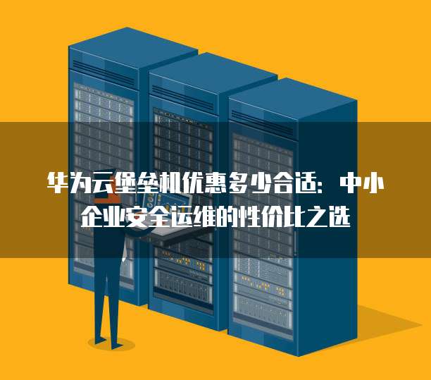 华为云堡垒机优惠多少合适:中小企业安全运维的性价比之选