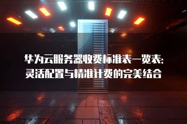 华为云服务器收费标准表一览表:灵活配置与精准计费的完美结合