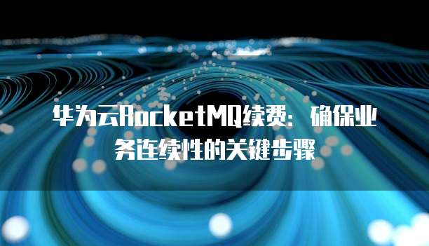 华为云RocketMQ续费:确保业务连续性的关键步骤