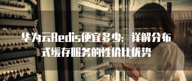 华为云Redis便宜多少:详解分布式缓存服务的性价比优势