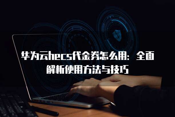 华为云hecs代金券怎么用:全面解析使用方法与技巧