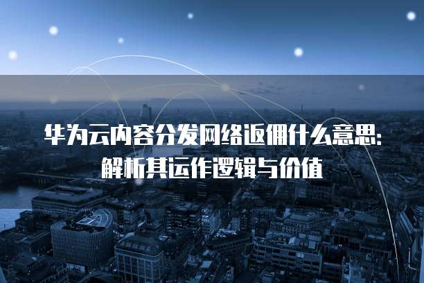 华为云内容分发网络返佣什么意思:解析其运作逻辑与价值