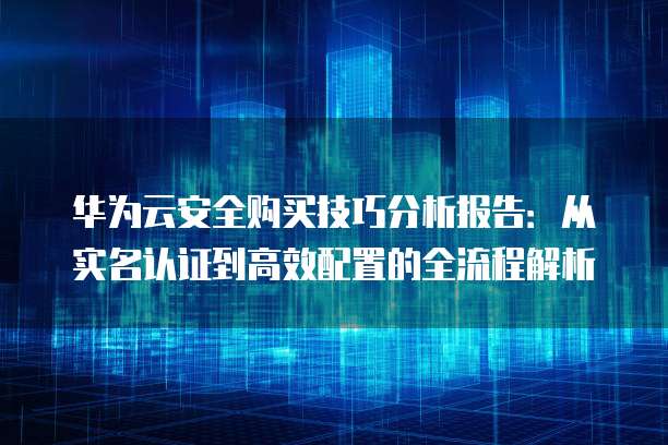 华为云安全购买技巧分析报告：从实名认证到高效配置的全流程解析