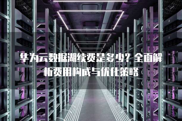 华为云数据湖续费是多少?全面解析费用构成与优化策略