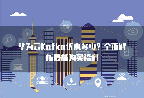 华为云Kafka优惠多少?全面解析最新购买福利