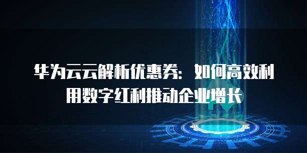 华为云云解析优惠券:如何高效利用数字红利推动企业增长