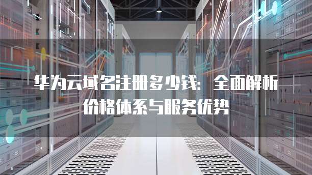 华为云域名注册多少钱:全面解析价格体系与服务优势