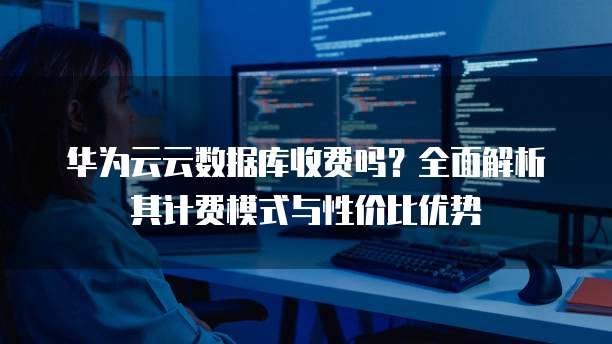 华为云云数据库收费吗？全面解析其计费模式与性价比优势