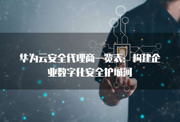 华为云安全代理商一览表:构建企业数字化安全护城河